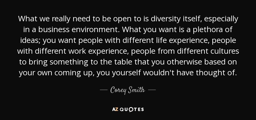 What we really need to be open to is diversity itself, especially in a business environment. What you want is a plethora of ideas; you want people with different life experience, people with different work experience, people from different cultures to bring something to the table that you otherwise based on your own coming up, you yourself wouldn't have thought of. - Corey Smith