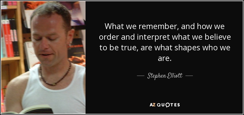 What we remember, and how we order and interpret what we believe to be true, are what shapes who we are. - Stephen Elliott