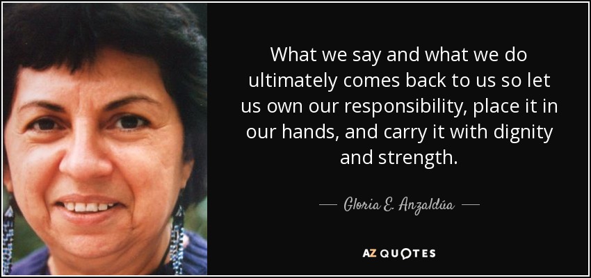 What we say and what we do ultimately comes back to us so let us own our responsibility, place it in our hands, and carry it with dignity and strength. - Gloria E. Anzaldúa