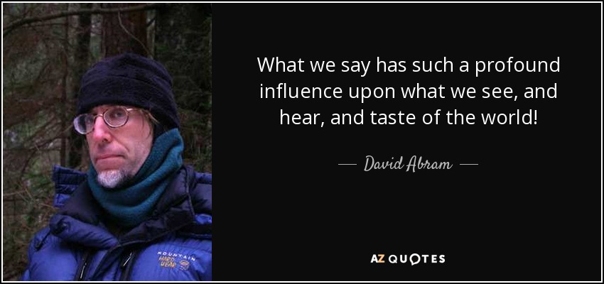 What we say has such a profound influence upon what we see, and hear, and taste of the world! - David Abram