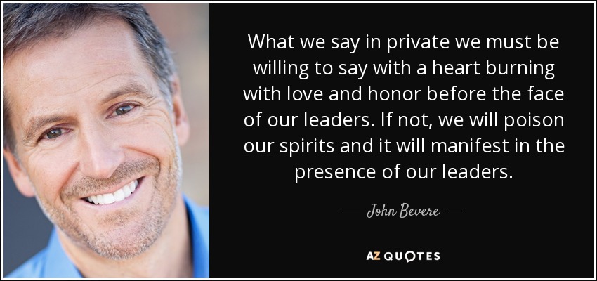 What we say in private we must be willing to say with a heart burning with love and honor before the face of our leaders. If not, we will poison our spirits and it will manifest in the presence of our leaders. - John Bevere