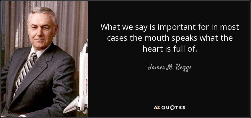 What we say is important for in most cases the mouth speaks what the heart is full of. - James M. Beggs