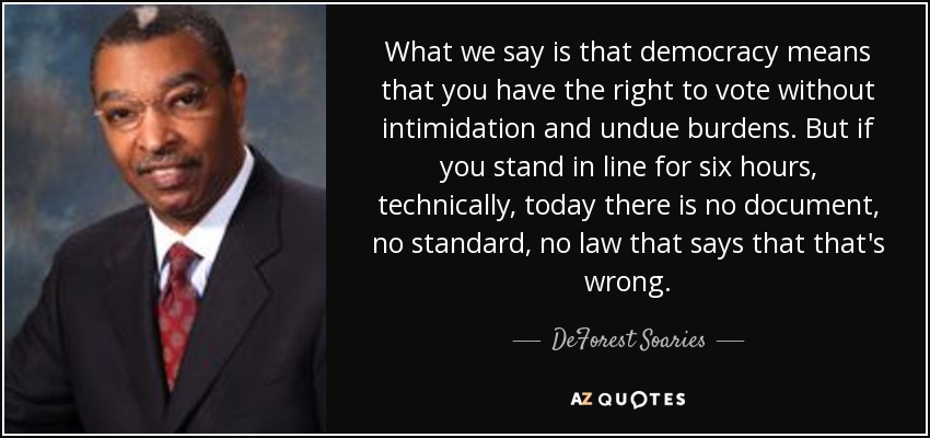 What we say is that democracy means that you have the right to vote without intimidation and undue burdens. But if you stand in line for six hours, technically, today there is no document, no standard, no law that says that that's wrong. - DeForest Soaries
