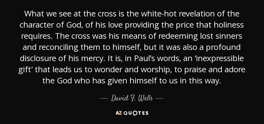 What we see at the cross is the white-hot revelation of the character of God, of his love providing the price that holiness requires. The cross was his means of redeeming lost sinners and reconciling them to himself, but it was also a profound disclosure of his mercy. It is, in Paul’s words, an ‘inexpressible gift’ that leads us to wonder and worship, to praise and adore the God who has given himself to us in this way. - David F. Wells