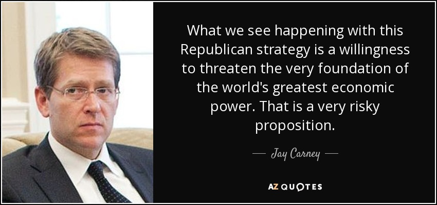 What we see happening with this Republican strategy is a willingness to threaten the very foundation of the world's greatest economic power. That is a very risky proposition. - Jay Carney