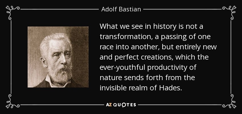What we see in history is not a transformation, a passing of one race into another, but entirely new and perfect creations, which the ever-youthful productivity of nature sends forth from the invisible realm of Hades. - Adolf Bastian