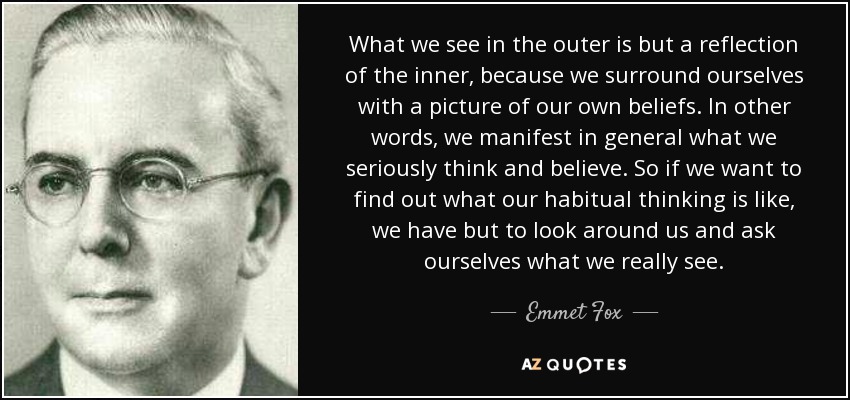 What we see in the outer is but a reflection of the inner, because we surround ourselves with a picture of our own beliefs. In other words, we manifest in general what we seriously think and believe. So if we want to find out what our habitual thinking is like, we have but to look around us and ask ourselves what we really see. - Emmet Fox