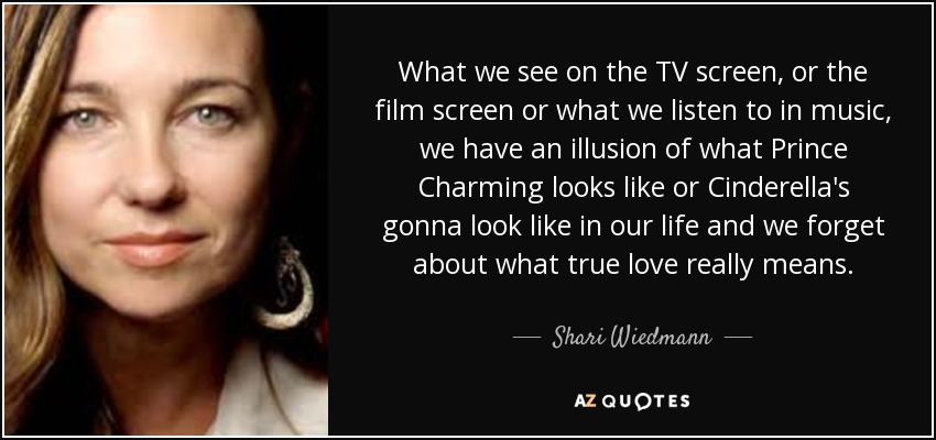 What we see on the TV screen, or the film screen or what we listen to in music, we have an illusion of what Prince Charming looks like or Cinderella's gonna look like in our life and we forget about what true love really means. - Shari Wiedmann