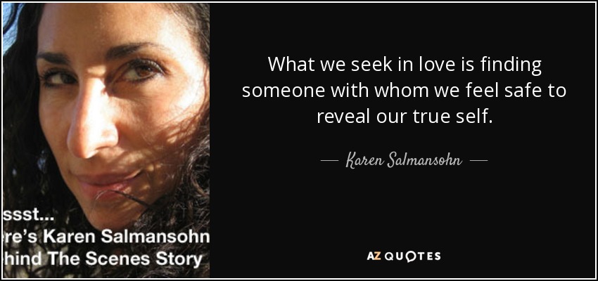 What we seek in love is finding someone with whom we feel safe to reveal our true self. - Karen Salmansohn