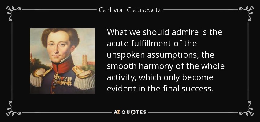 What we should admire is the acute fulfillment of the unspoken assumptions, the smooth harmony of the whole activity, which only become evident in the final success. - Carl von Clausewitz