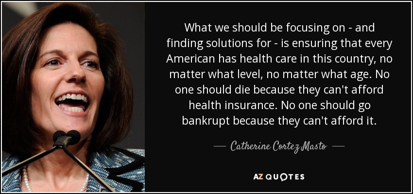 What we should be focusing on - and finding solutions for - is ensuring that every American has health care in this country, no matter what level, no matter what age. No one should die because they can't afford health insurance. No one should go bankrupt because they can't afford it. - Catherine Cortez Masto