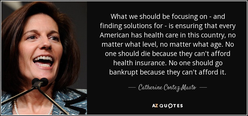 What we should be focusing on - and finding solutions for - is ensuring that every American has health care in this country, no matter what level, no matter what age. No one should die because they can't afford health insurance. No one should go bankrupt because they can't afford it. - Catherine Cortez Masto