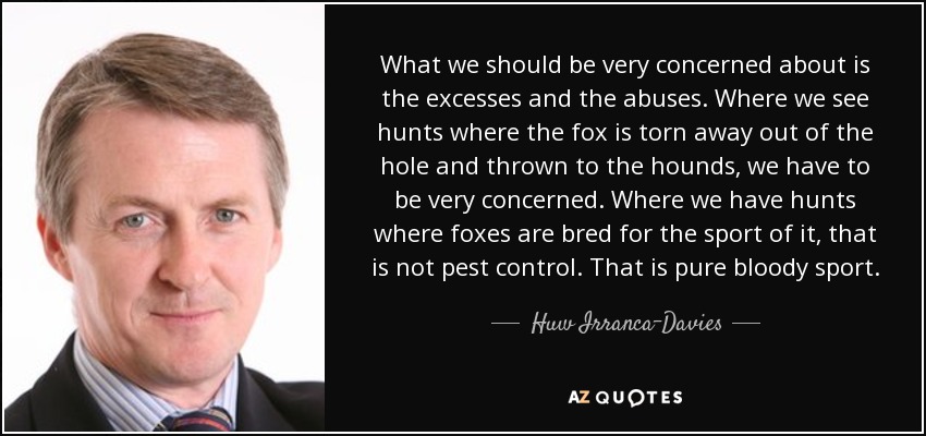 What we should be very concerned about is the excesses and the abuses. Where we see hunts where the fox is torn away out of the hole and thrown to the hounds, we have to be very concerned. Where we have hunts where foxes are bred for the sport of it, that is not pest control. That is pure bloody sport. - Huw Irranca-Davies