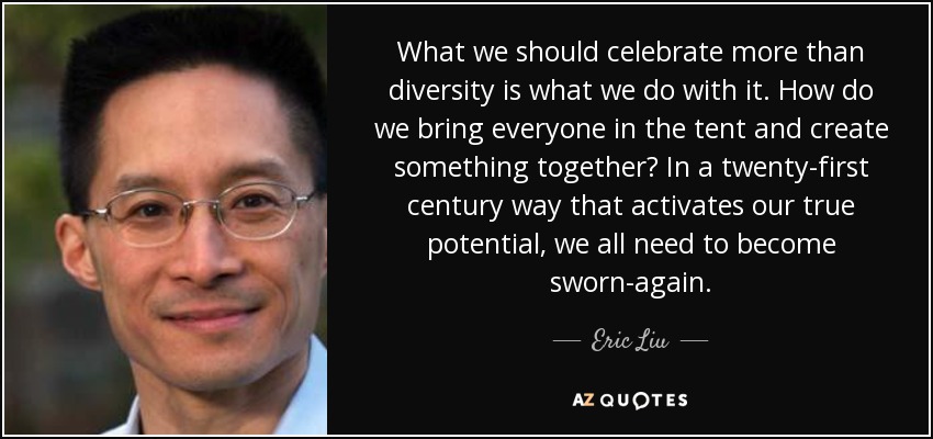 What we should celebrate more than diversity is what we do with it. How do we bring everyone in the tent and create something together? In a twenty-first century way that activates our true potential, we all need to become sworn-again. - Eric Liu
