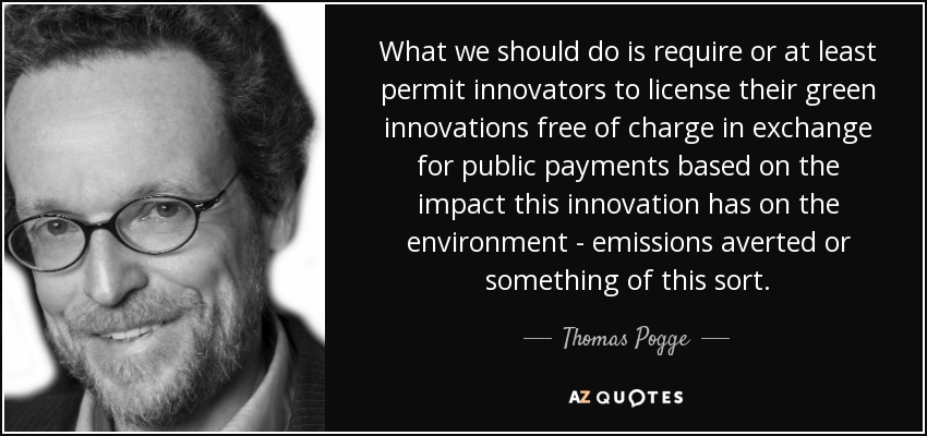 What we should do is require or at least permit innovators to license their green innovations free of charge in exchange for public payments based on the impact this innovation has on the environment - emissions averted or something of this sort. - Thomas Pogge