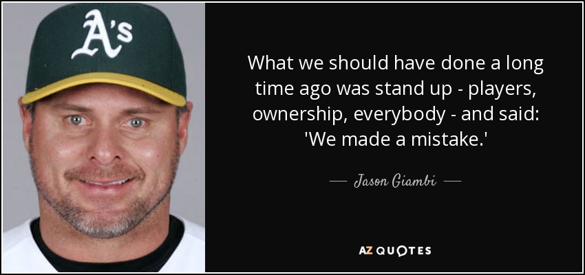 What we should have done a long time ago was stand up - players, ownership, everybody - and said: 'We made a mistake.' - Jason Giambi