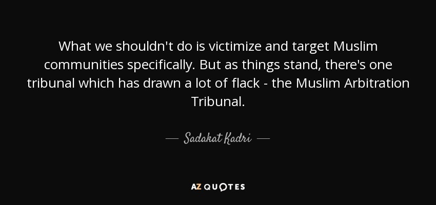 What we shouldn't do is victimize and target Muslim communities specifically. But as things stand, there's one tribunal which has drawn a lot of flack - the Muslim Arbitration Tribunal. - Sadakat Kadri