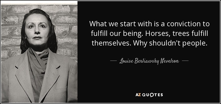 What we start with is a conviction to fulfill our being. Horses, trees fulfill themselves. Why shouldn't people. - Louise Berliawsky Nevelson