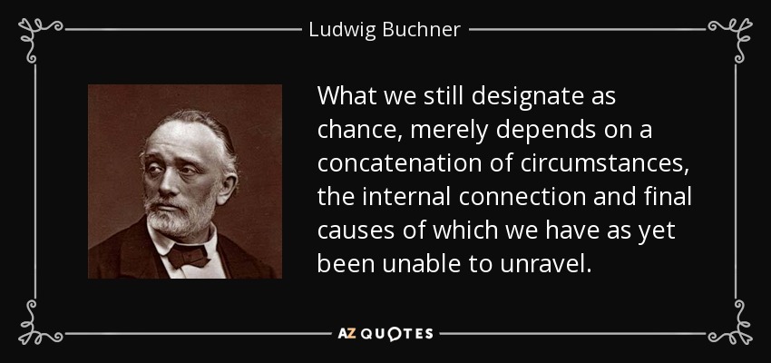 What we still designate as chance, merely depends on a concatenation of circumstances, the internal connection and final causes of which we have as yet been unable to unravel. - Ludwig Buchner