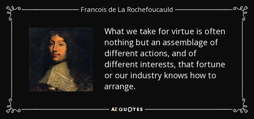 What we take for virtue is often nothing but an assemblage of different actions, and of different interests, that fortune or our industry knows how to arrange. - Francois de La Rochefoucauld