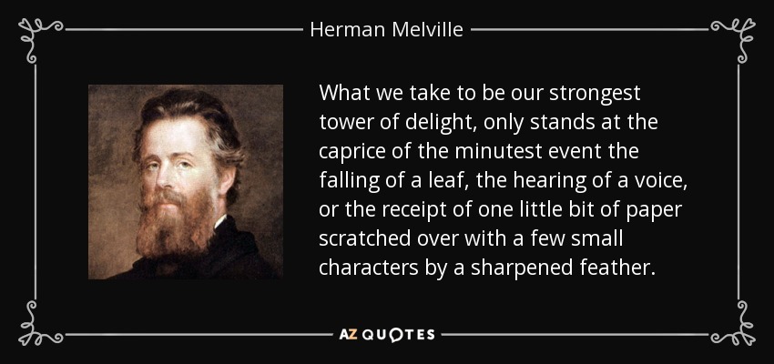 What we take to be our strongest tower of delight, only stands at the caprice of the minutest event the falling of a leaf, the hearing of a voice, or the receipt of one little bit of paper scratched over with a few small characters by a sharpened feather. - Herman Melville