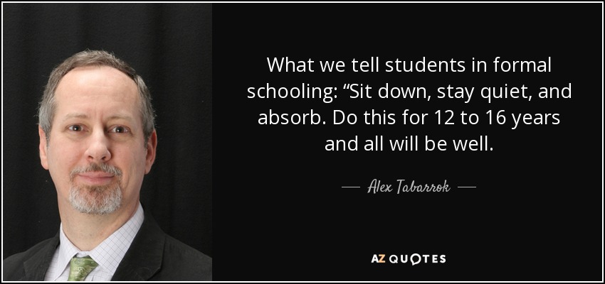 What we tell students in formal schooling: “Sit down, stay quiet, and absorb. Do this for 12 to 16 years and all will be well. - Alex Tabarrok