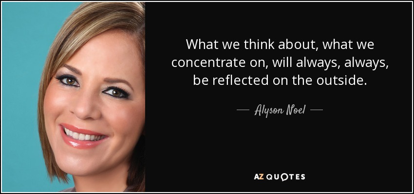 What we think about, what we concentrate on, will always, always, be reflected on the outside. - Alyson Noel