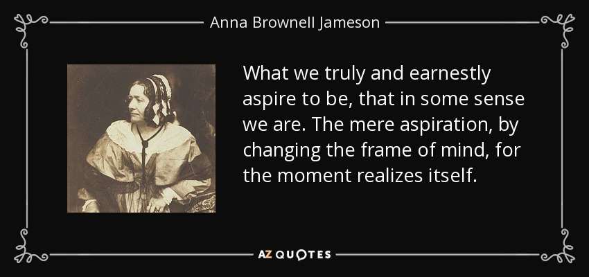 What we truly and earnestly aspire to be, that in some sense we are. The mere aspiration, by changing the frame of mind, for the moment realizes itself. - Anna Brownell Jameson