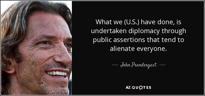 What we (U.S.) have done, is undertaken diplomacy through public assertions that tend to alienate everyone. - John Prendergast