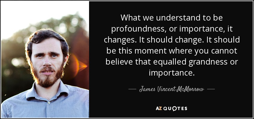 What we understand to be profoundness, or importance, it changes. It should change. It should be this moment where you cannot believe that equalled grandness or importance. - James Vincent McMorrow