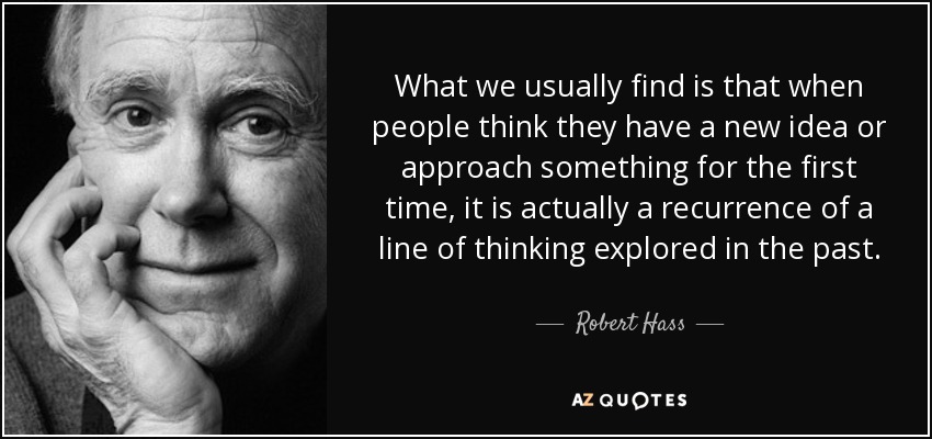 What we usually find is that when people think they have a new idea or approach something for the first time, it is actually a recurrence of a line of thinking explored in the past. - Robert Hass