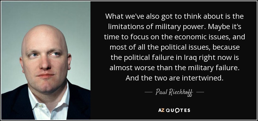 What we've also got to think about is the limitations of military power. Maybe it's time to focus on the economic issues, and most of all the political issues, because the political failure in Iraq right now is almost worse than the military failure. And the two are intertwined. - Paul Rieckhoff