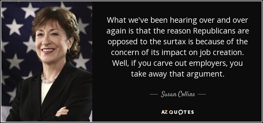 What we've been hearing over and over again is that the reason Republicans are opposed to the surtax is because of the concern of its impact on job creation. Well, if you carve out employers, you take away that argument. - Susan Collins