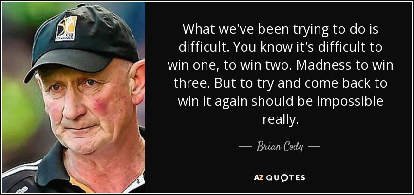 What we've been trying to do is difficult. You know it's difficult to win one, to win two. Madness to win three. But to try and come back to win it again should be impossible really. - Brian Cody