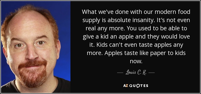 What we've done with our modern food supply is absolute insanity. It's not even real any more. You used to be able to give a kid an apple and they would love it. Kids can't even taste apples any more. Apples taste like paper to kids now. - Louis C. K.