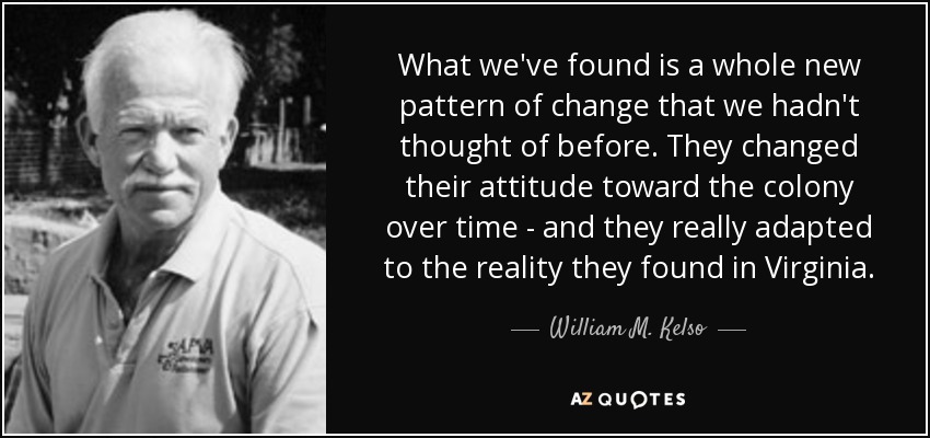 What we've found is a whole new pattern of change that we hadn't thought of before. They changed their attitude toward the colony over time - and they really adapted to the reality they found in Virginia. - William M. Kelso