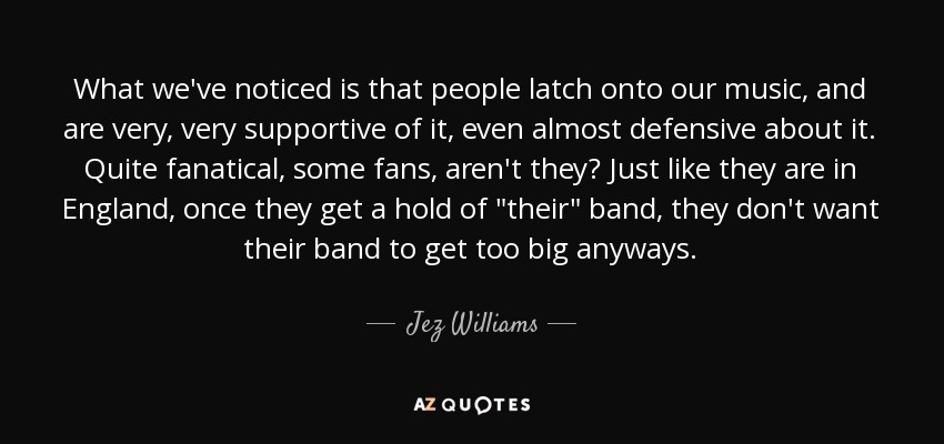 What we've noticed is that people latch onto our music, and are very, very supportive of it, even almost defensive about it. Quite fanatical, some fans, aren't they? Just like they are in England, once they get a hold of 