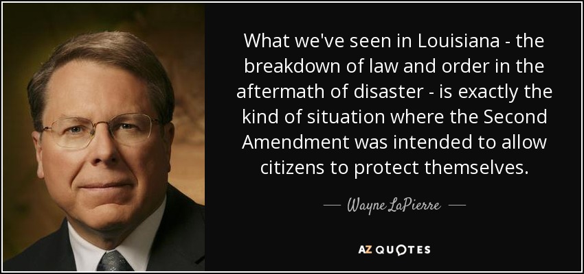 What we've seen in Louisiana - the breakdown of law and order in the aftermath of disaster - is exactly the kind of situation where the Second Amendment was intended to allow citizens to protect themselves. - Wayne LaPierre