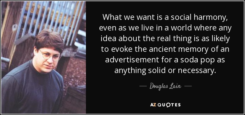 What we want is a social harmony, even as we live in a world where any idea about the real thing is as likely to evoke the ancient memory of an advertisement for a soda pop as anything solid or necessary. - Douglas Lain