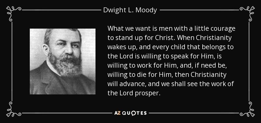 What we want is men with a little courage to stand up for Christ. When Christianity wakes up, and every child that belongs to the Lord is willing to speak for Him, is willing to work for Him, and, if need be, willing to die for Him, then Christianity will advance, and we shall see the work of the Lord prosper. - Dwight L. Moody