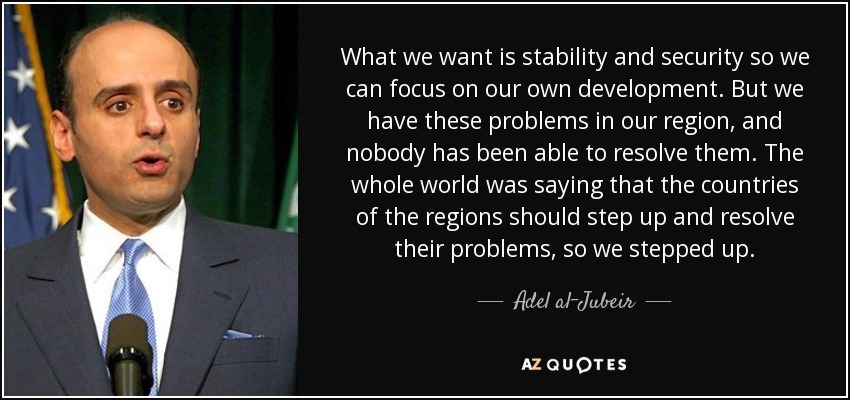 What we want is stability and security so we can focus on our own development. But we have these problems in our region, and nobody has been able to resolve them. The whole world was saying that the countries of the regions should step up and resolve their problems, so we stepped up. - Adel al-Jubeir