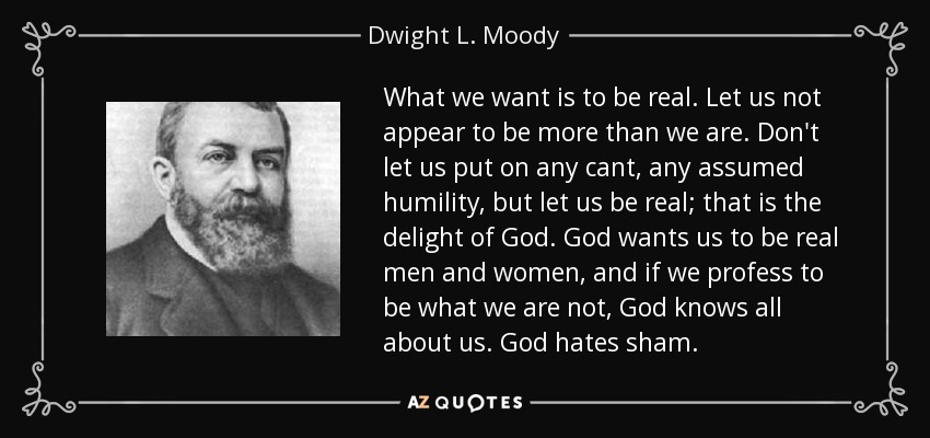 What we want is to be real. Let us not appear to be more than we are. Don't let us put on any cant, any assumed humility, but let us be real; that is the delight of God. God wants us to be real men and women, and if we profess to be what we are not, God knows all about us. God hates sham. - Dwight L. Moody