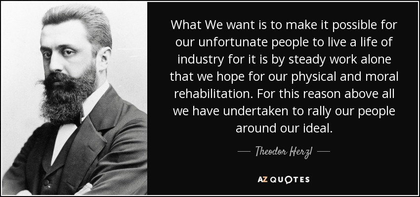 What We want is to make it possible for our unfortunate people to live a life of industry for it is by steady work alone that we hope for our physical and moral rehabilitation. For this reason above all we have undertaken to rally our people around our ideal. - Theodor Herzl