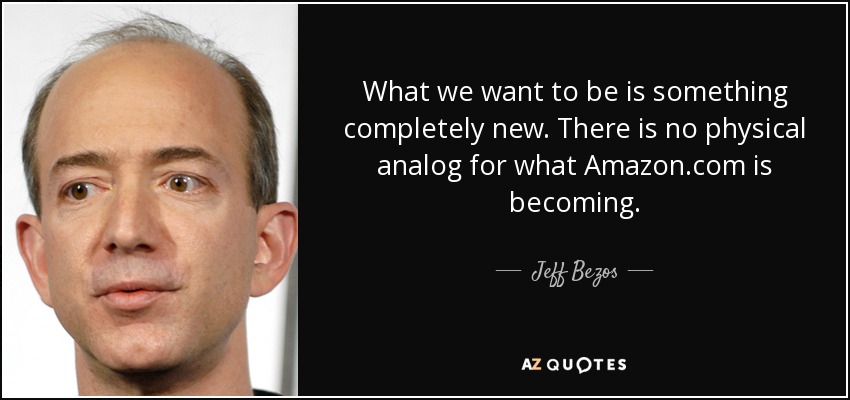 What we want to be is something completely new. There is no physical analog for what Amazon.com is becoming. - Jeff Bezos