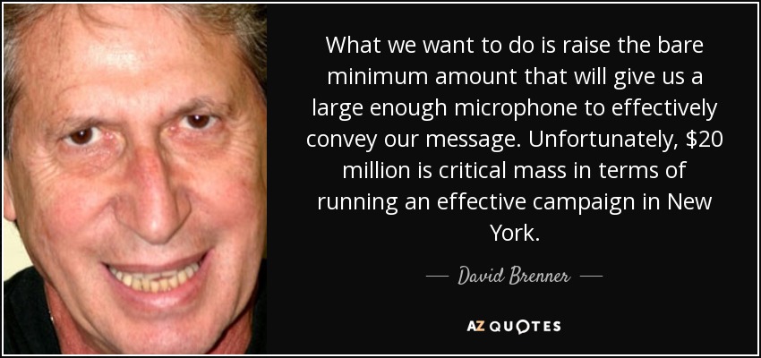 What we want to do is raise the bare minimum amount that will give us a large enough microphone to effectively convey our message. Unfortunately, $20 million is critical mass in terms of running an effective campaign in New York. - David Brenner