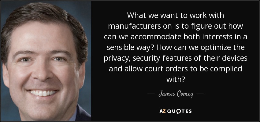 What we want to work with manufacturers on is to figure out how can we accommodate both interests in a sensible way? How can we optimize the privacy, security features of their devices and allow court orders to be complied with? - James Comey