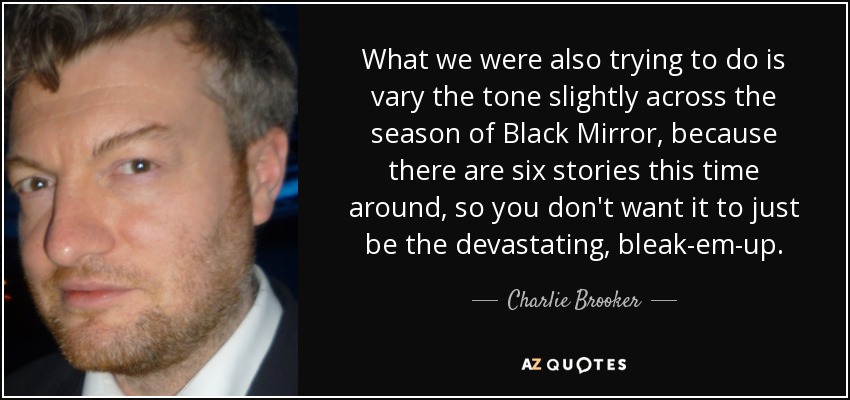 What we were also trying to do is vary the tone slightly across the season of Black Mirror, because there are six stories this time around, so you don't want it to just be the devastating, bleak-em-up. - Charlie Brooker