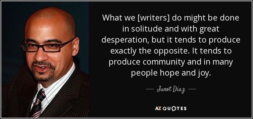 What we [writers] do might be done in solitude and with great desperation, but it tends to produce exactly the opposite. It tends to produce community and in many people hope and joy. - Junot Diaz