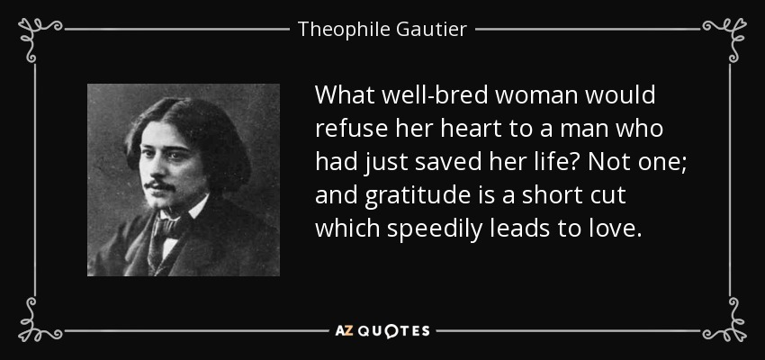 What well-bred woman would refuse her heart to a man who had just saved her life? Not one; and gratitude is a short cut which speedily leads to love. - Theophile Gautier