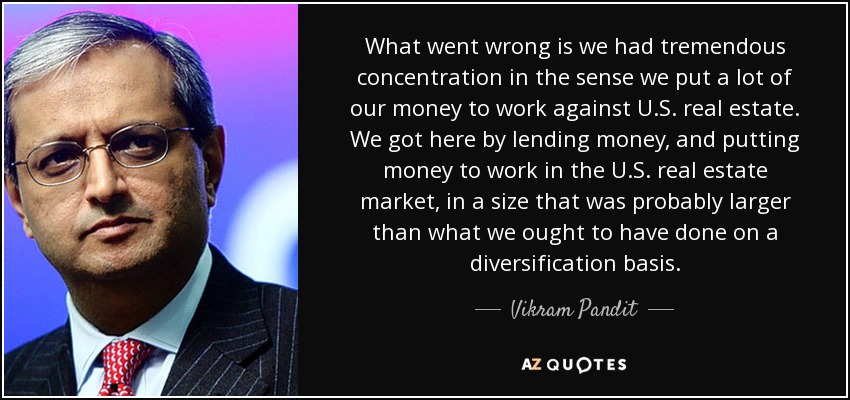 What went wrong is we had tremendous concentration in the sense we put a lot of our money to work against U.S. real estate. We got here by lending money, and putting money to work in the U.S. real estate market, in a size that was probably larger than what we ought to have done on a diversification basis. - Vikram Pandit